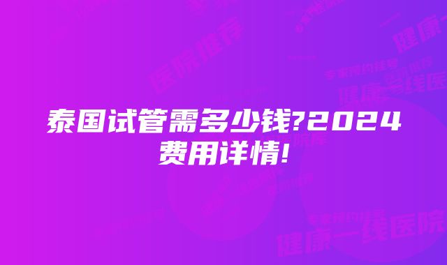 泰国试管需多少钱?2024费用详情!