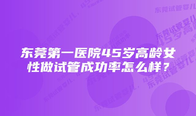 东莞第一医院45岁高龄女性做试管成功率怎么样？