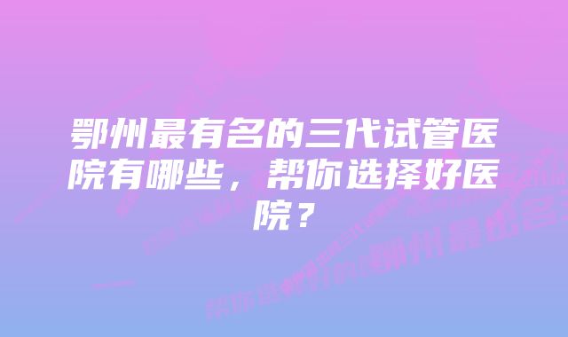 鄂州最有名的三代试管医院有哪些，帮你选择好医院？