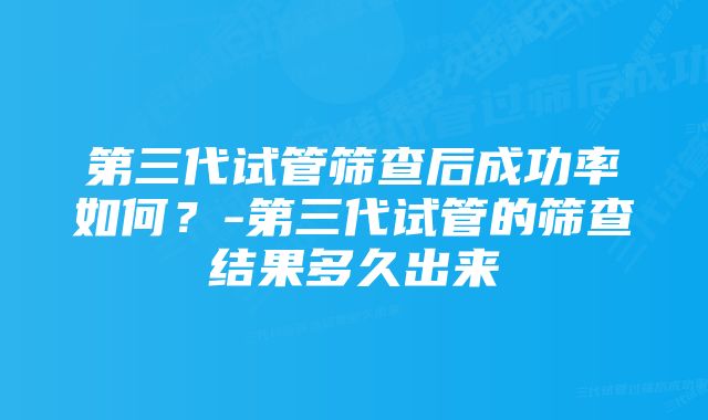 第三代试管筛查后成功率如何？-第三代试管的筛查结果多久出来