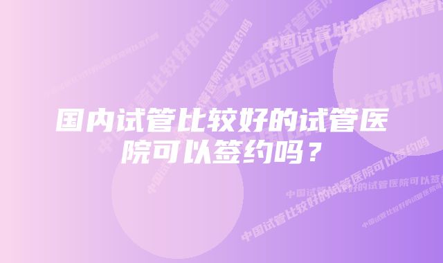 国内试管比较好的试管医院可以签约吗？