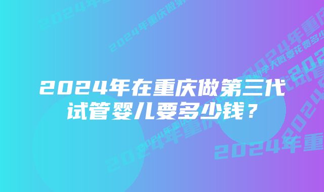 2024年在重庆做第三代试管婴儿要多少钱？