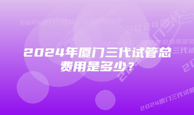 2024年厦门三代试管总费用是多少？