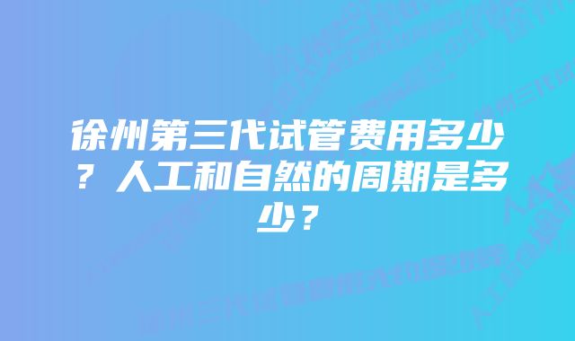 徐州第三代试管费用多少？人工和自然的周期是多少？