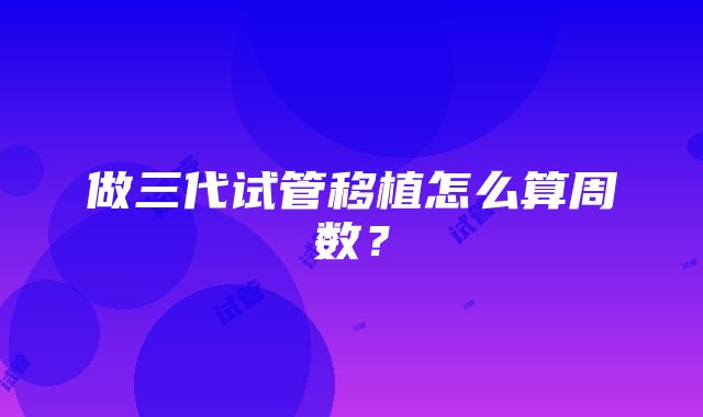 做三代试管移植怎么算周数？