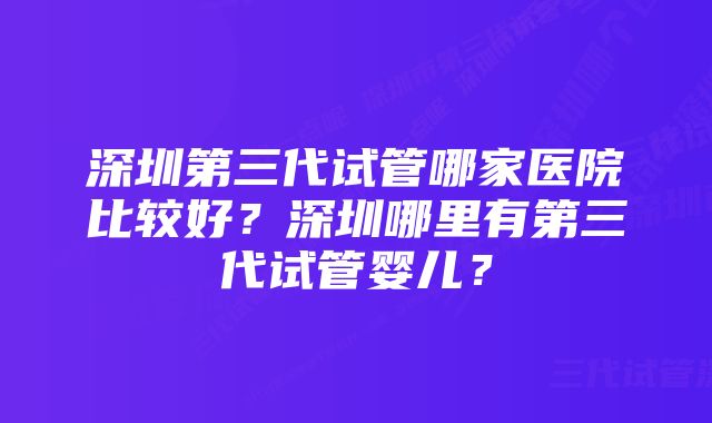 深圳第三代试管哪家医院比较好？深圳哪里有第三代试管婴儿？