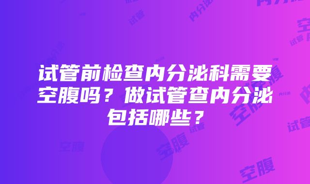 试管前检查内分泌科需要空腹吗？做试管查内分泌包括哪些？