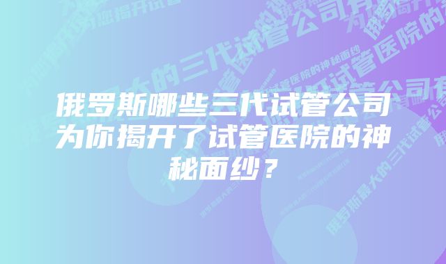 俄罗斯哪些三代试管公司为你揭开了试管医院的神秘面纱？