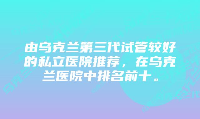 由乌克兰第三代试管较好的私立医院推荐，在乌克兰医院中排名前十。