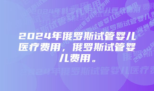 2024年俄罗斯试管婴儿医疗费用，俄罗斯试管婴儿费用。