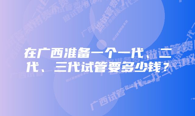 在广西准备一个一代、二代、三代试管要多少钱？