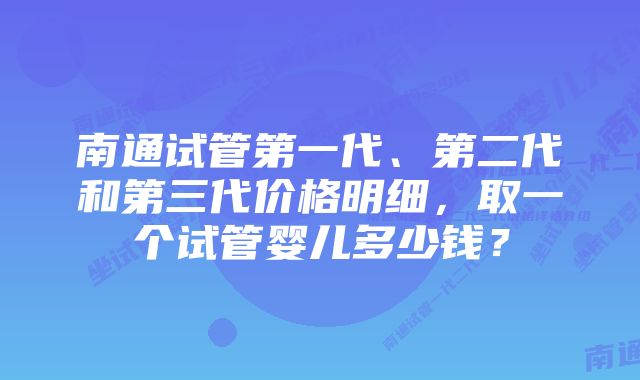 南通试管第一代、第二代和第三代价格明细，取一个试管婴儿多少钱？