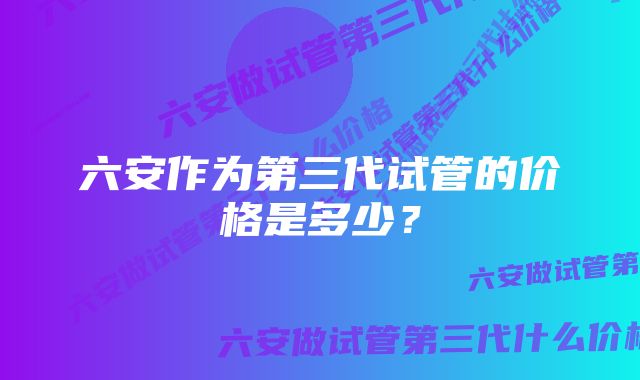 六安作为第三代试管的价格是多少？