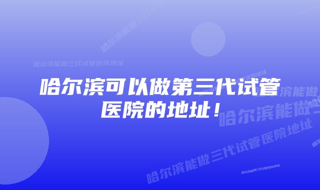 哈尔滨可以做第三代试管医院的地址！