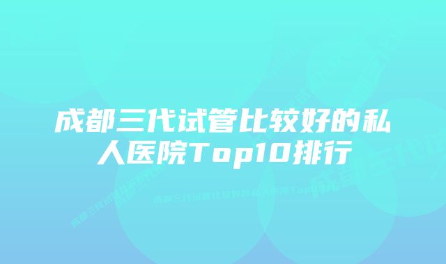 成都三代试管比较好的私人医院Top10排行