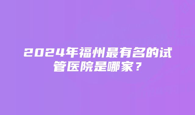 2024年福州最有名的试管医院是哪家？