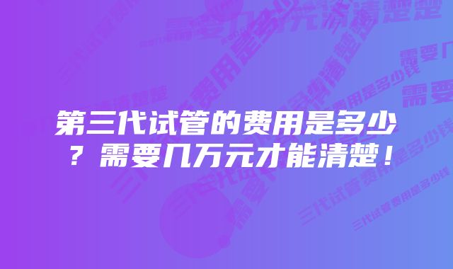 第三代试管的费用是多少？需要几万元才能清楚！