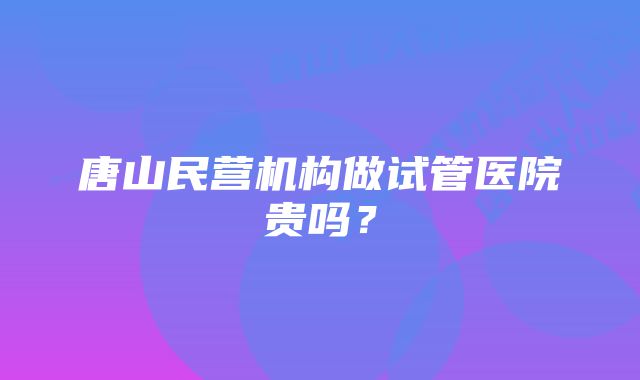 唐山民营机构做试管医院贵吗？