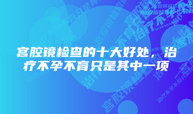 宫腔镜检查的十大好处，治疗不孕不育只是其中一项