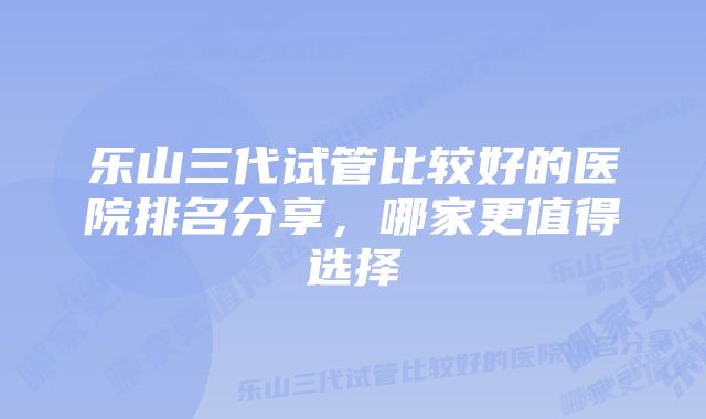 乐山三代试管比较好的医院排名分享，哪家更值得选择