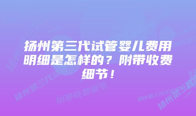 扬州第三代试管婴儿费用明细是怎样的？附带收费细节！