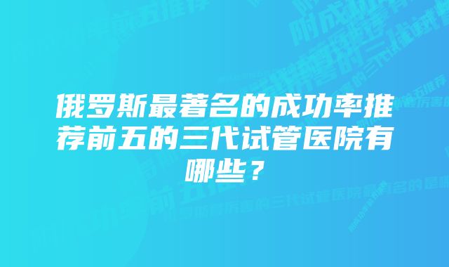 俄罗斯最著名的成功率推荐前五的三代试管医院有哪些？