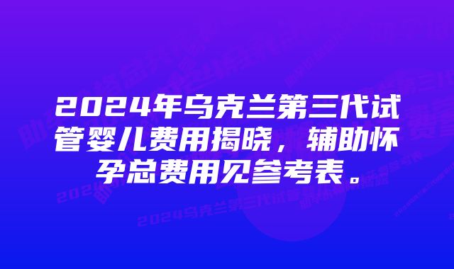 2024年乌克兰第三代试管婴儿费用揭晓，辅助怀孕总费用见参考表。