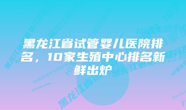 黑龙江省试管婴儿医院排名，10家生殖中心排名新鲜出炉