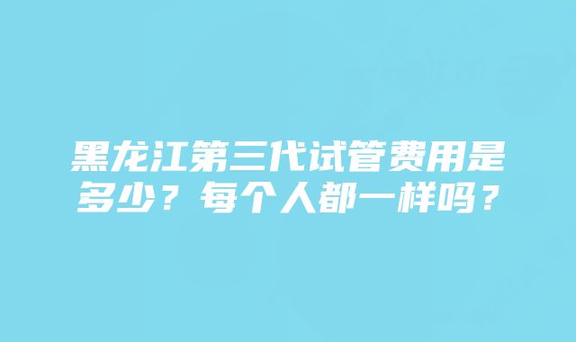 黑龙江第三代试管费用是多少？每个人都一样吗？