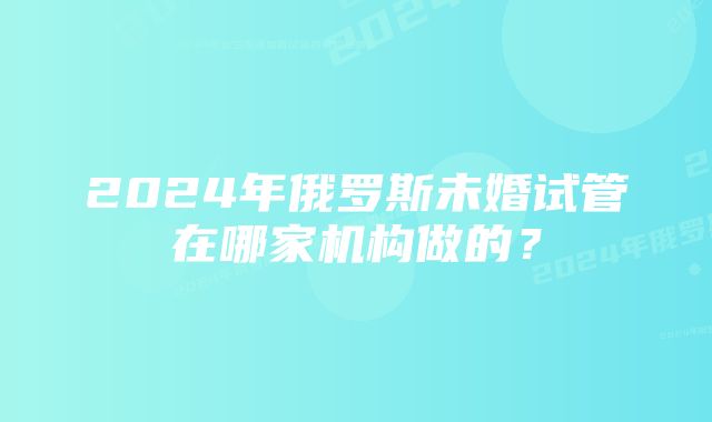 2024年俄罗斯未婚试管在哪家机构做的？