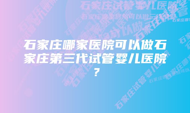 石家庄哪家医院可以做石家庄第三代试管婴儿医院？