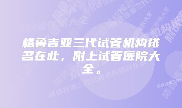 格鲁吉亚三代试管机构排名在此，附上试管医院大全。