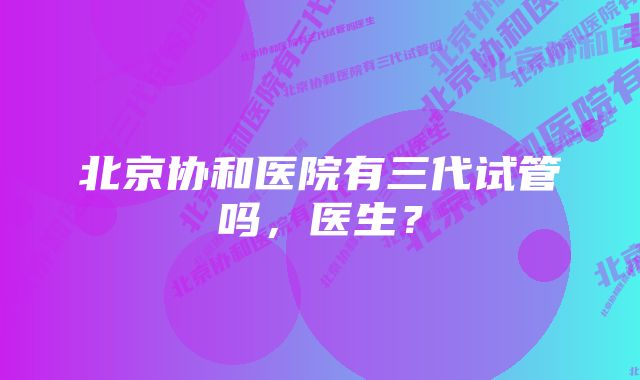 北京协和医院有三代试管吗，医生？