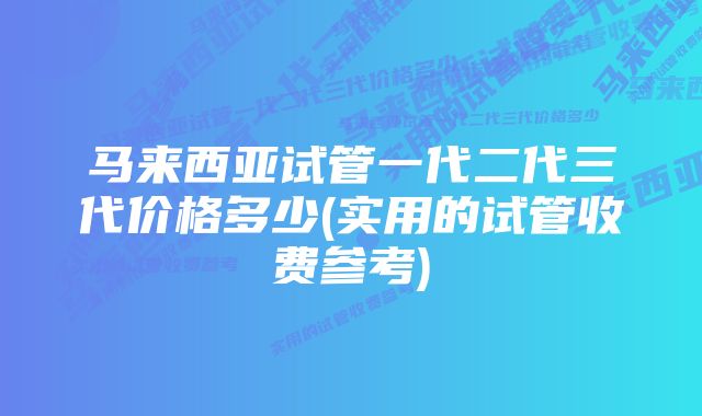 马来西亚试管一代二代三代价格多少(实用的试管收费参考)