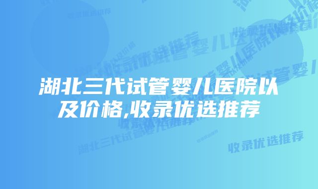 湖北三代试管婴儿医院以及价格,收录优选推荐