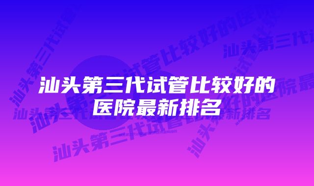 汕头第三代试管比较好的医院最新排名