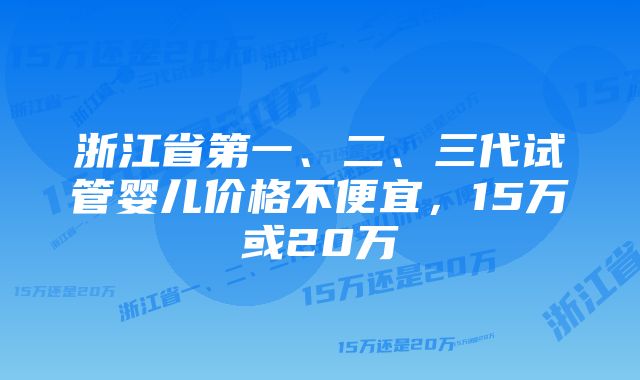 浙江省第一、二、三代试管婴儿价格不便宜，15万或20万