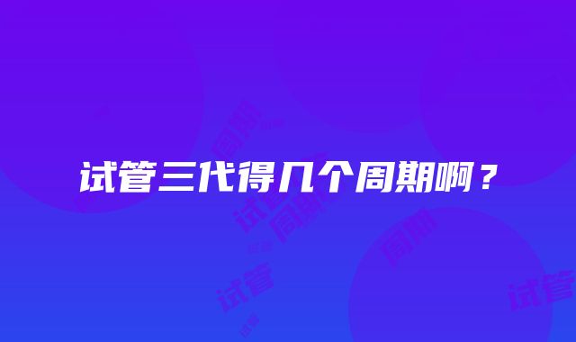 试管三代得几个周期啊？