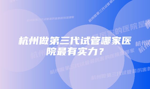 杭州做第三代试管哪家医院最有实力？