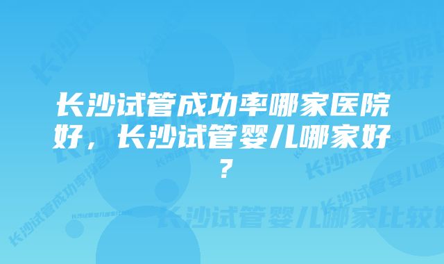 长沙试管成功率哪家医院好，长沙试管婴儿哪家好？