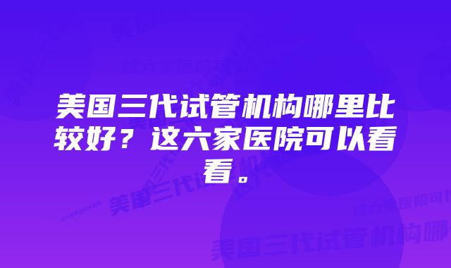 美国三代试管机构哪里比较好？这六家医院可以看看。