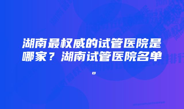 湖南最权威的试管医院是哪家？湖南试管医院名单。