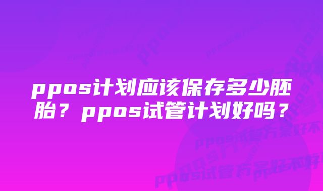 ppos计划应该保存多少胚胎？ppos试管计划好吗？