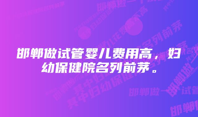 邯郸做试管婴儿费用高，妇幼保健院名列前茅。