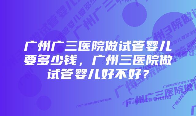 广州广三医院做试管婴儿要多少钱，广州三医院做试管婴儿好不好？