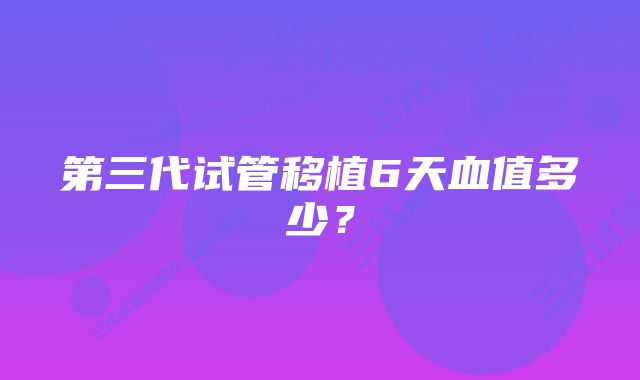 第三代试管移植6天血值多少？