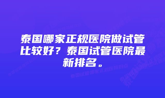 泰国哪家正规医院做试管比较好？泰国试管医院最新排名。