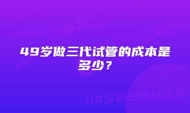 49岁做三代试管的成本是多少？