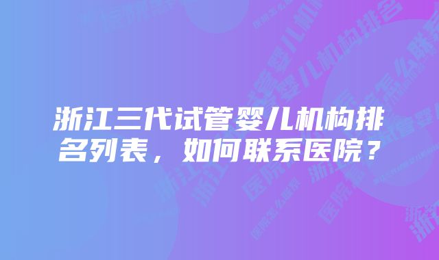 浙江三代试管婴儿机构排名列表，如何联系医院？