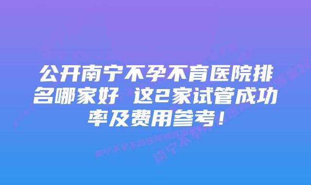 公开南宁不孕不育医院排名哪家好 这2家试管成功率及费用参考！